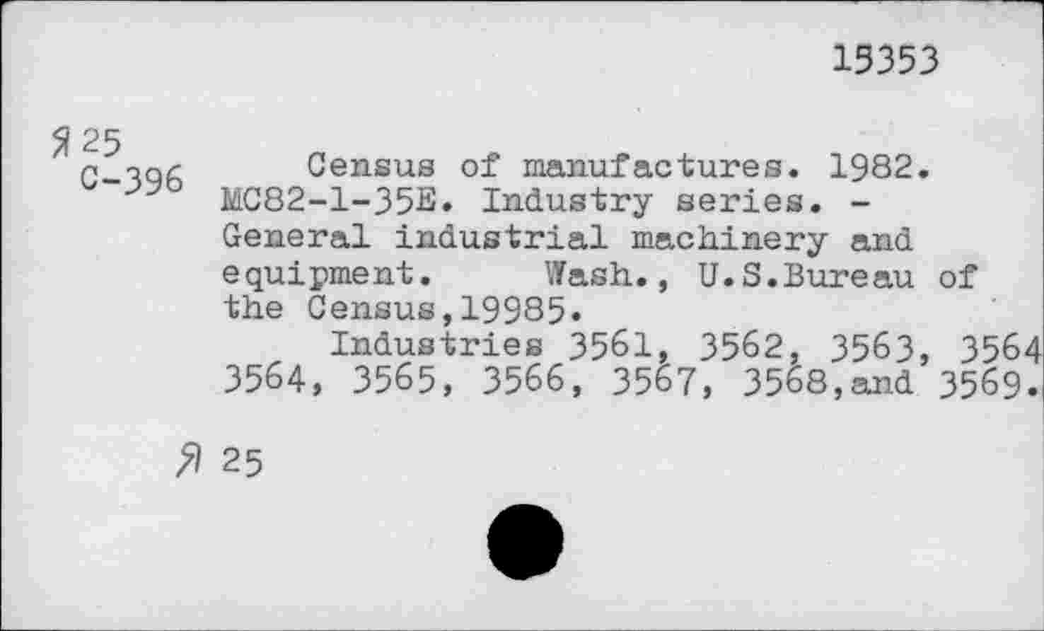 ﻿15353
C-^qA Census of manufactures. 1982. MC82-1-35E» Industry series. -General industrial machinery and equipment. Wash., U.S.Bureau of the Census,19985»
Industries 3561, 3562, 3563, 3564 3564, 3565, 3566, 3567, 3568,and 3569.
» 25